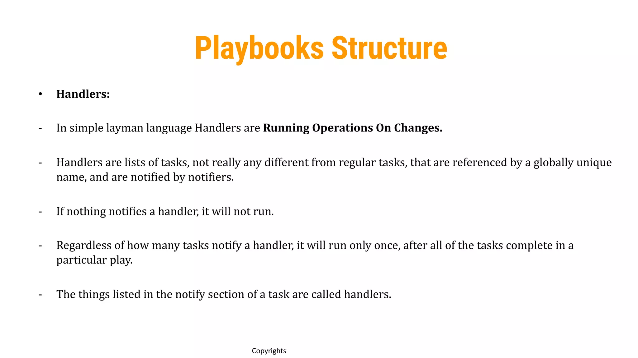 73
Copyrights
Playbooks Structure
• Handlers:
- In simple layman language Handlers are Running Operations On Changes.
- Handlers are lists of tasks, not really any different from regular tasks, that are referenced by a globally unique
name, and are notified by notifiers.
- If nothing notifies a handler, it will not run.
- Regardless of how many tasks notify a handler, it will run only once, after all of the tasks complete in a
particular play.
- The things listed in the notify section of a task are called handlers.
 