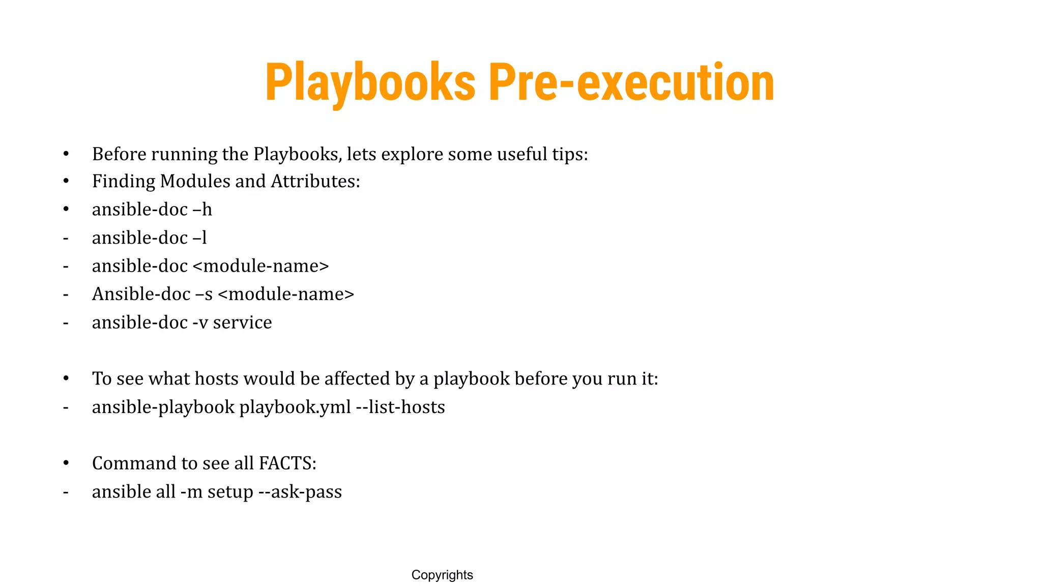 76
Copyrights
Playbooks Pre-execution
• Before running the Playbooks, lets explore some useful tips:
• Finding Modules and Attributes:
• ansible-doc –h
- ansible-doc –l
- ansible-doc <module-name>
- Ansible-doc –s <module-name>
- ansible-doc -v service
• To see what hosts would be affected by a playbook before you run it:
- ansible-playbook playbook.yml --list-hosts
• Command to see all FACTS:
- ansible all -m setup --ask-pass
 