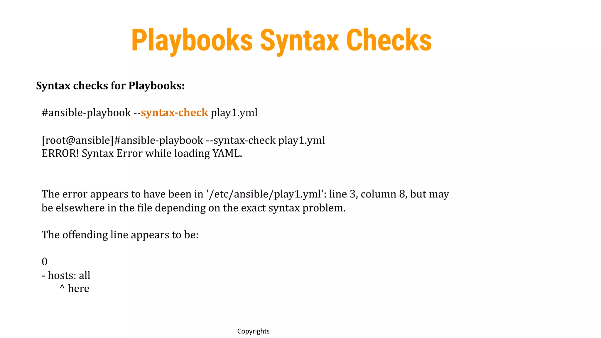77
Copyrights
Playbooks Syntax Checks
Syntax checks for Playbooks:
#ansible-playbook --syntax-check play1.yml
[root@ansible]#ansible-playbook --syntax-check play1.yml
ERROR! Syntax Error while loading YAML.
The error appears to have been in '/etc/ansible/play1.yml': line 3, column 8, but may
be elsewhere in the file depending on the exact syntax problem.
The offending line appears to be:
0
- hosts: all
^ here
 