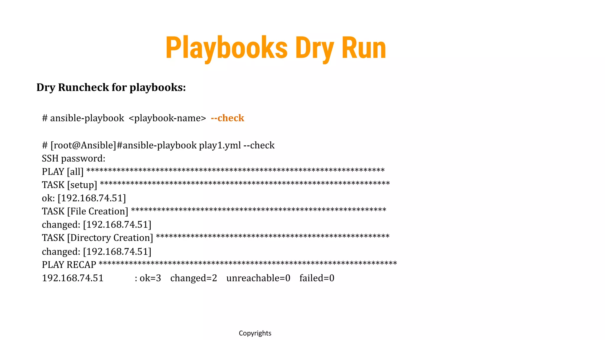 78
Copyrights
Playbooks Dry Run
Dry Runcheck for playbooks:
# ansible-playbook <playbook-name> --check
# [root@Ansible]#ansible-playbook play1.yml --check
SSH password:
PLAY [all] *********************************************************************
TASK [setup] *******************************************************************
ok: [192.168.74.51]
TASK [File Creation] ***********************************************************
changed: [192.168.74.51]
TASK [Directory Creation] ******************************************************
changed: [192.168.74.51]
PLAY RECAP *********************************************************************
192.168.74.51 : ok=3 changed=2 unreachable=0 failed=0
 