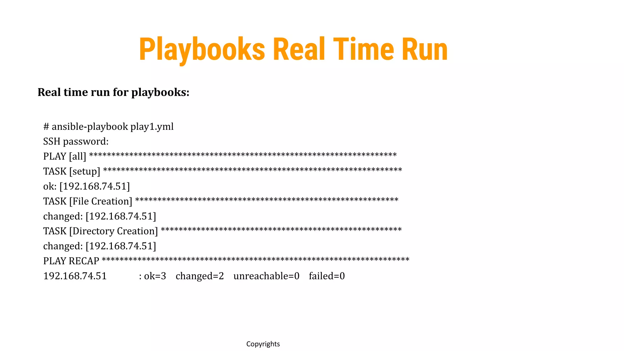 79
Copyrights
Playbooks Real Time Run
Real time run for playbooks:
# ansible-playbook play1.yml
SSH password:
PLAY [all] *********************************************************************
TASK [setup] *******************************************************************
ok: [192.168.74.51]
TASK [File Creation] ***********************************************************
changed: [192.168.74.51]
TASK [Directory Creation] ******************************************************
changed: [192.168.74.51]
PLAY RECAP *********************************************************************
192.168.74.51 : ok=3 changed=2 unreachable=0 failed=0
 