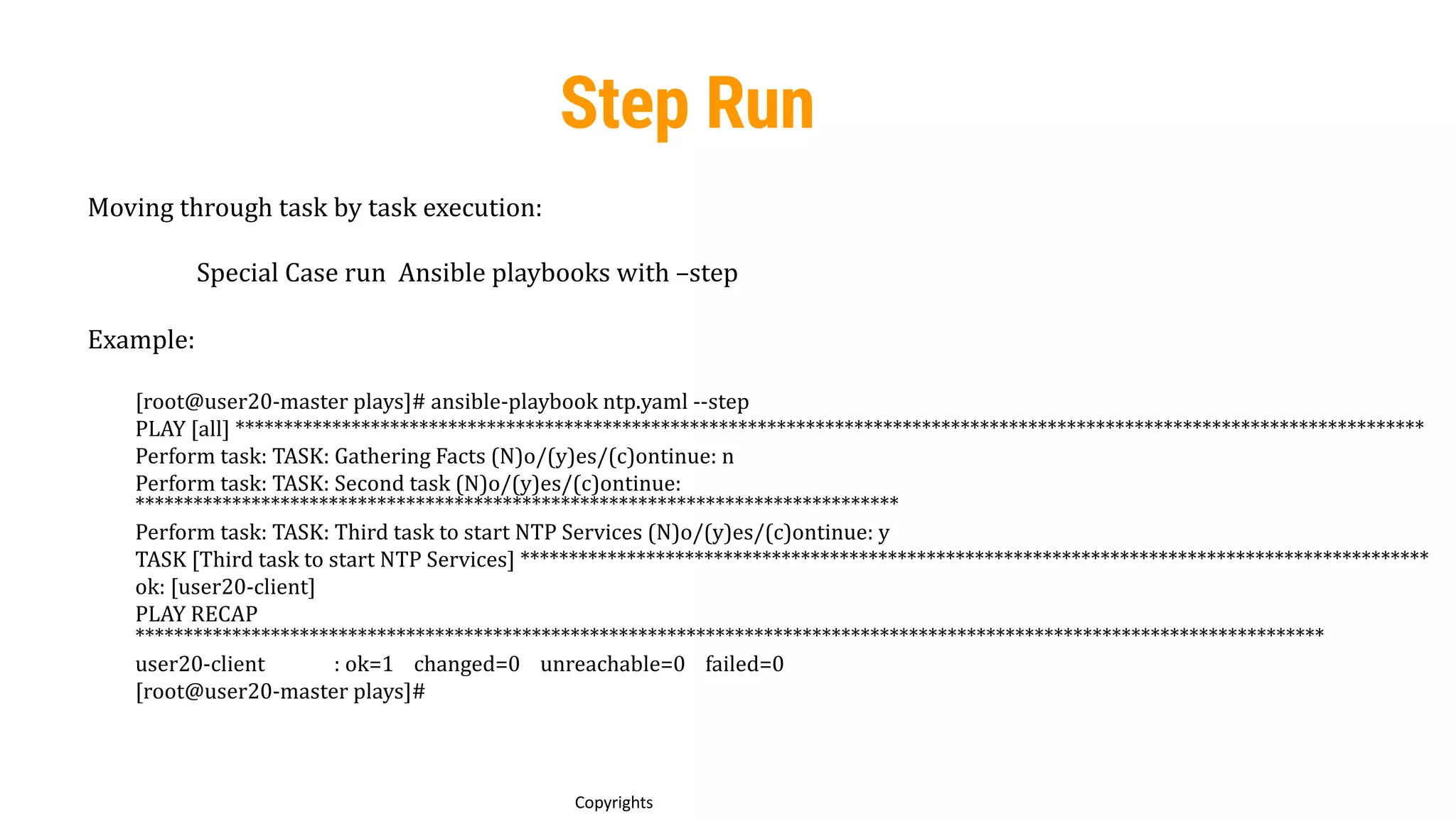 80
Copyrights
Step Run
Moving through task by task execution:
Special Case run Ansible playbooks with –step
Example:
[root@user20-master plays]# ansible-playbook ntp.yaml --step
PLAY [all] ***************************************************************************************************************************
Perform task: TASK: Gathering Facts (N)o/(y)es/(c)ontinue: n
Perform task: TASK: Second task (N)o/(y)es/(c)ontinue:
*******************************************************************************
Perform task: TASK: Third task to start NTP Services (N)o/(y)es/(c)ontinue: y
TASK [Third task to start NTP Services] **********************************************************************************************
ok: [user20-client]
PLAY RECAP
***************************************************************************************************************************
user20-client : ok=1 changed=0 unreachable=0 failed=0
[root@user20-master plays]#
 