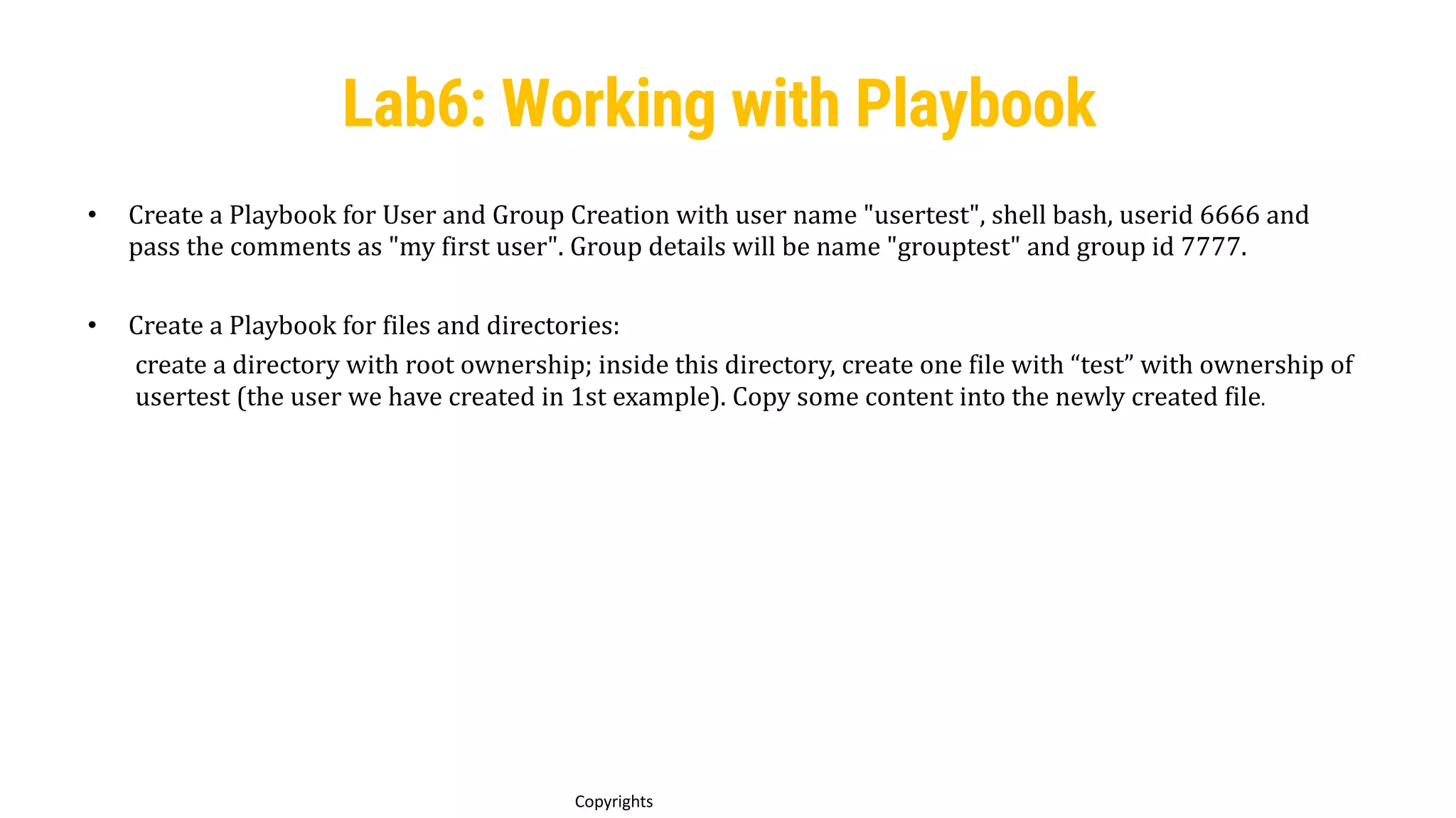 85
Copyrights
• Create a Playbook for User and Group Creation with user name "usertest", shell bash, userid 6666 and
pass the comments as "my first user". Group details will be name "grouptest" and group id 7777.
• Create a Playbook for files and directories:
create a directory with root ownership; inside this directory, create one file with “test” with ownership of
usertest (the user we have created in 1st example). Copy some content into the newly created file.
Lab6: Working with Playbook
 