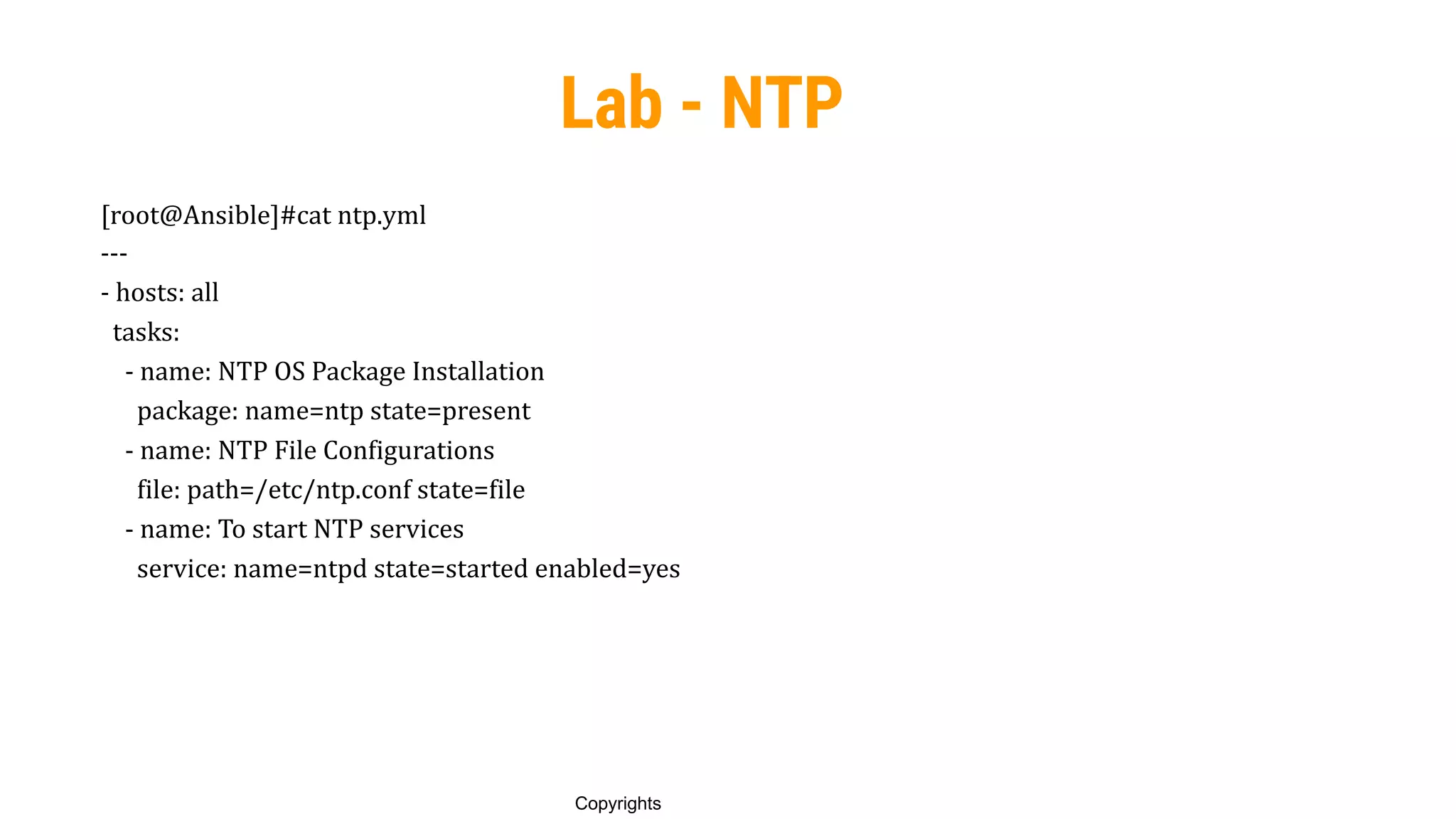 89
Copyrights
Lab - NTP
[root@Ansible]#cat ntp.yml
---
- hosts: all
tasks:
- name: NTP OS Package Installation
package: name=ntp state=present
- name: NTP File Configurations
file: path=/etc/ntp.conf state=file
- name: To start NTP services
service: name=ntpd state=started enabled=yes
 