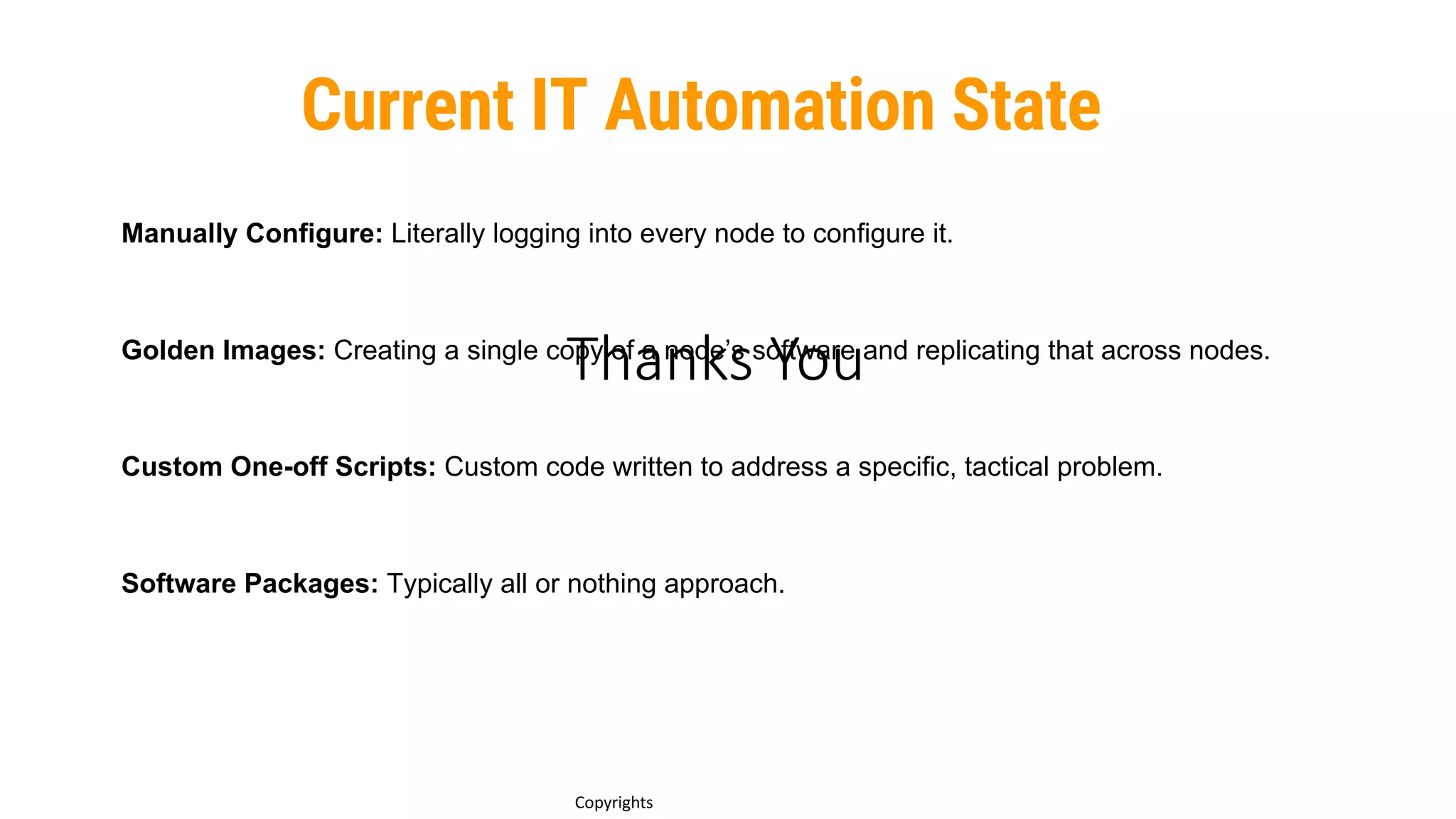 Thanks You
9
Copyrights
Manually Configure: Literally logging into every node to configure it.
Golden Images: Creating a single copy of a node’s software and replicating that across nodes.
Custom One-off Scripts: Custom code written to address a specific, tactical problem.
Software Packages: Typically all or nothing approach.
Current IT Automation State
 