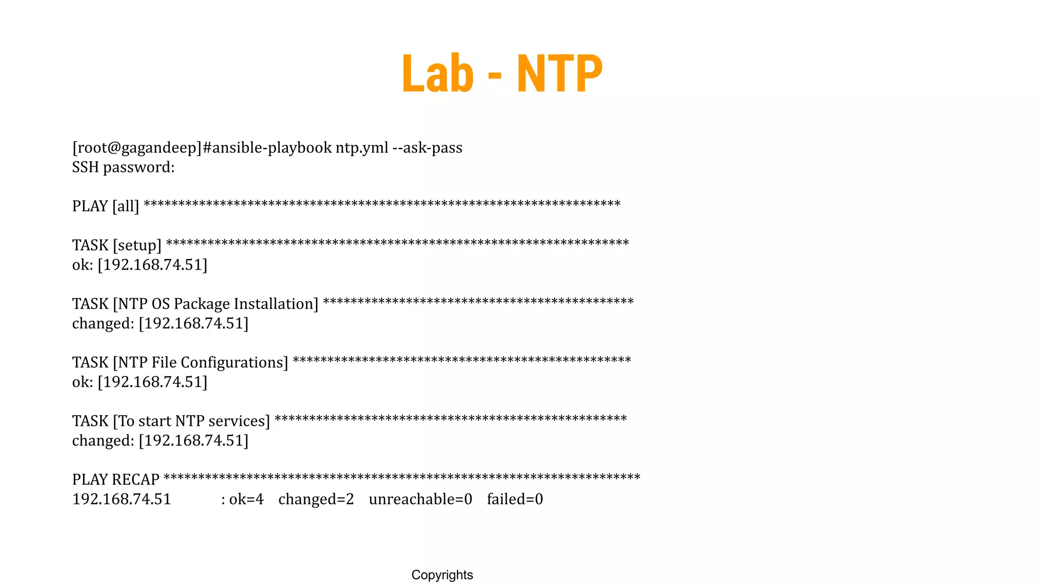 90
Copyrights
Lab - NTP
[root@gagandeep]#ansible-playbook ntp.yml --ask-pass
SSH password:
PLAY [all] *********************************************************************
TASK [setup] *******************************************************************
ok: [192.168.74.51]
TASK [NTP OS Package Installation] *********************************************
changed: [192.168.74.51]
TASK [NTP File Configurations] *************************************************
ok: [192.168.74.51]
TASK [To start NTP services] ***************************************************
changed: [192.168.74.51]
PLAY RECAP *********************************************************************
192.168.74.51 : ok=4 changed=2 unreachable=0 failed=0
 