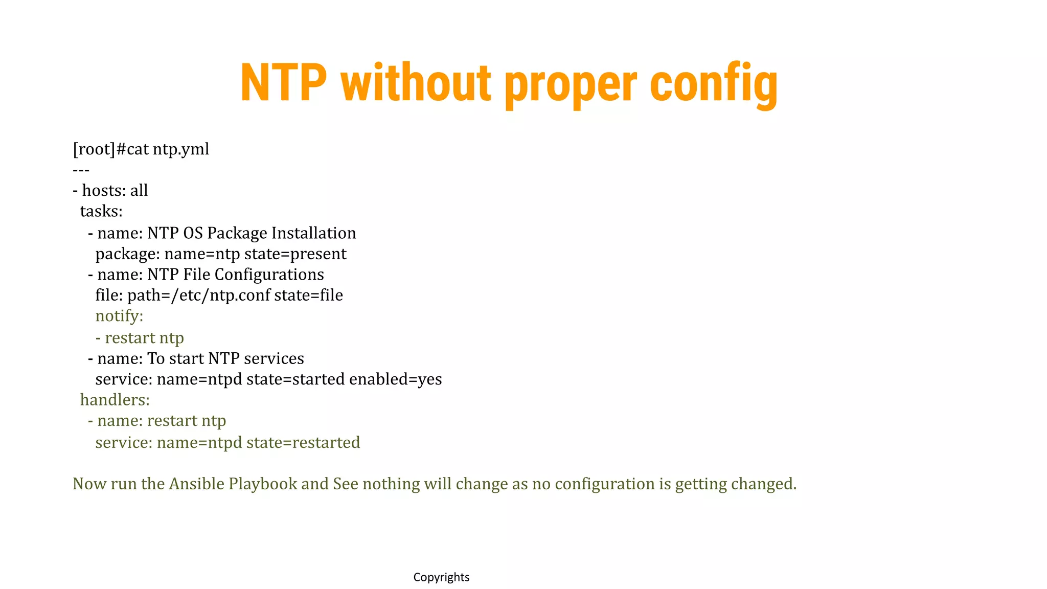 91
Copyrights
NTP without proper config
[root]#cat ntp.yml
---
- hosts: all
tasks:
- name: NTP OS Package Installation
package: name=ntp state=present
- name: NTP File Configurations
file: path=/etc/ntp.conf state=file
notify:
- restart ntp
- name: To start NTP services
service: name=ntpd state=started enabled=yes
handlers:
- name: restart ntp
service: name=ntpd state=restarted
Now run the Ansible Playbook and See nothing will change as no configuration is getting changed.
 