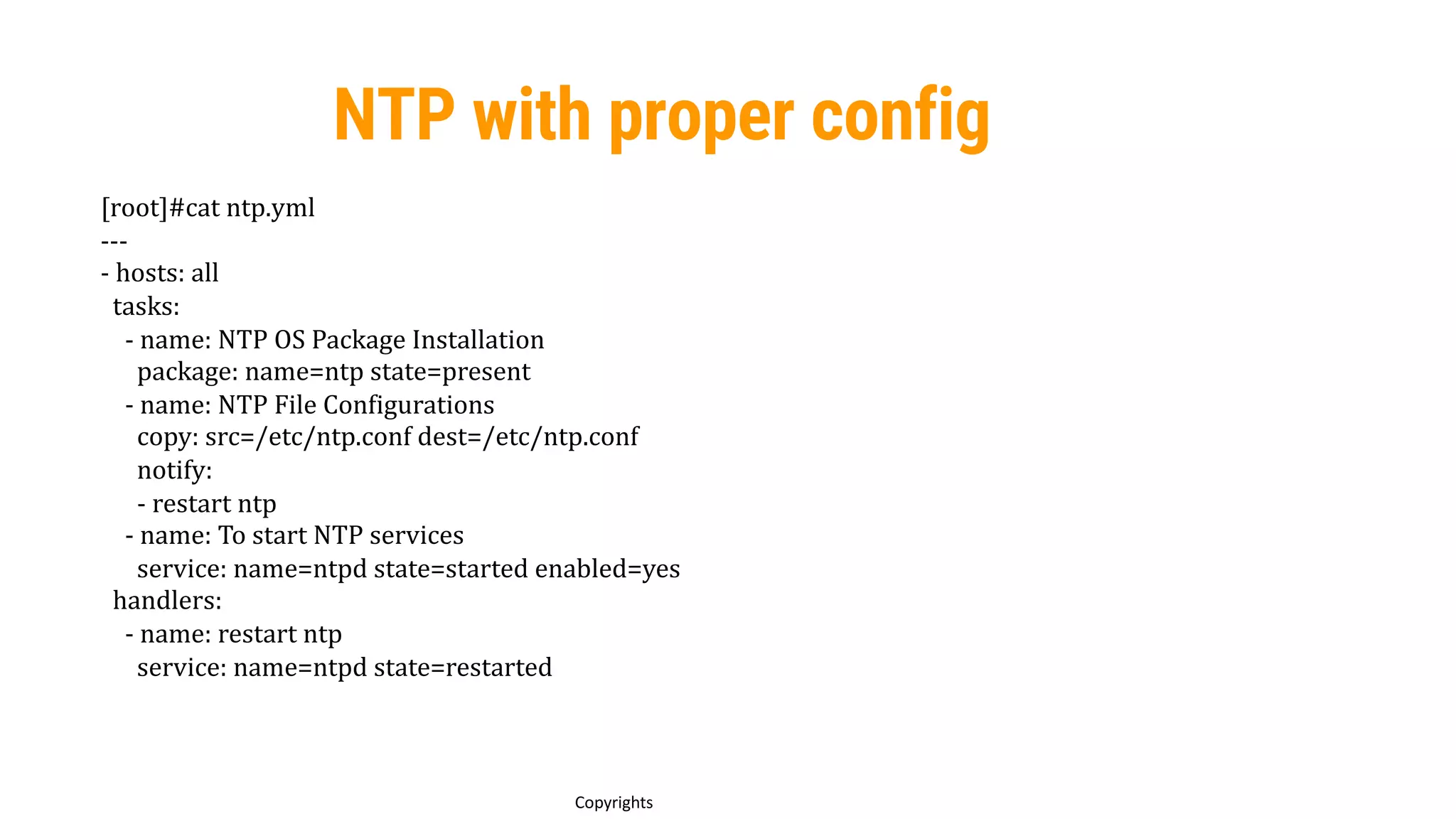 92
Copyrights
NTP with proper config
[root]#cat ntp.yml
---
- hosts: all
tasks:
- name: NTP OS Package Installation
package: name=ntp state=present
- name: NTP File Configurations
copy: src=/etc/ntp.conf dest=/etc/ntp.conf
notify:
- restart ntp
- name: To start NTP services
service: name=ntpd state=started enabled=yes
handlers:
- name: restart ntp
service: name=ntpd state=restarted
 
