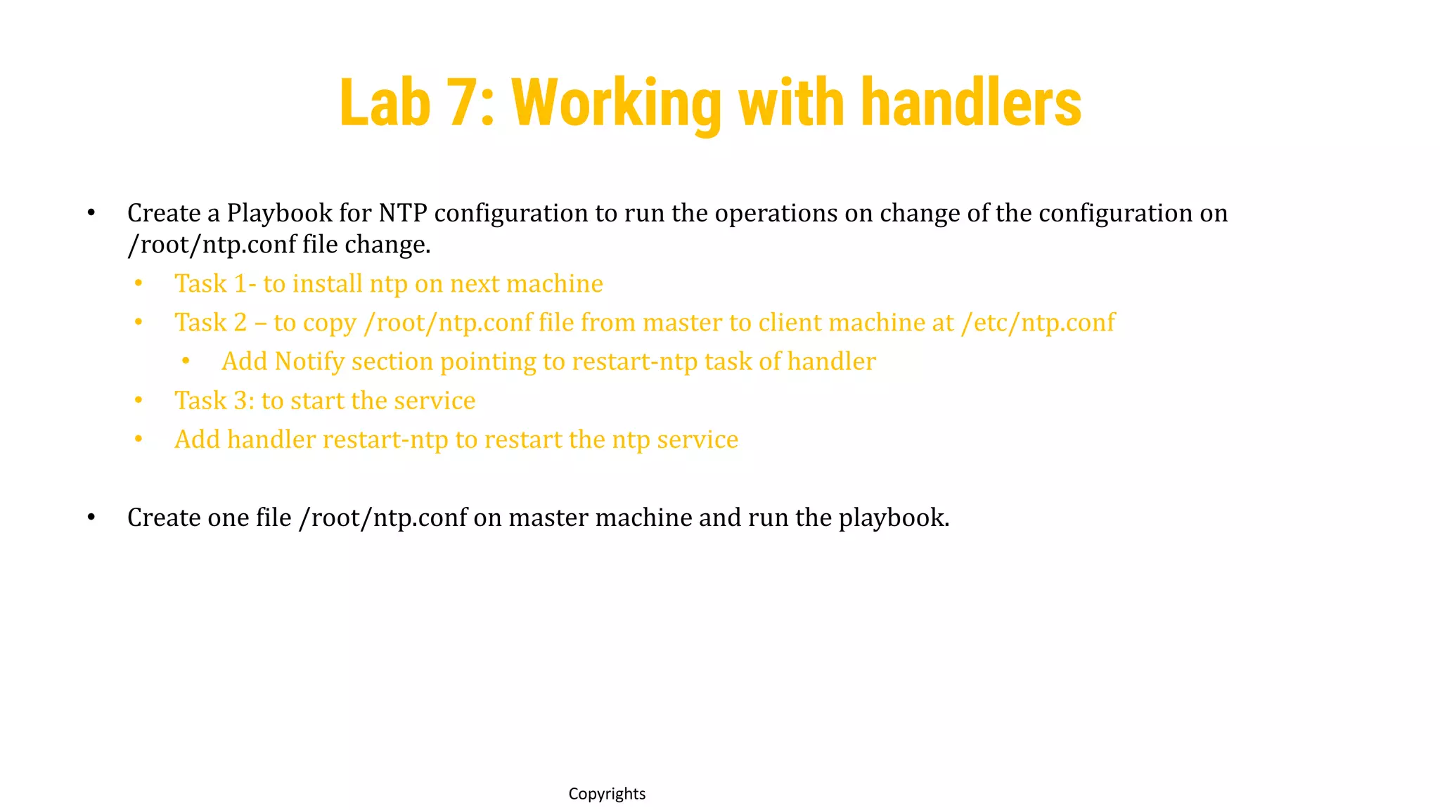 93
Copyrights
• Create a Playbook for NTP configuration to run the operations on change of the configuration on
/root/ntp.conf file change.
• Task 1- to install ntp on next machine
• Task 2 – to copy /root/ntp.conf file from master to client machine at /etc/ntp.conf
• Add Notify section pointing to restart-ntp task of handler
• Task 3: to start the service
• Add handler restart-ntp to restart the ntp service
• Create one file /root/ntp.conf on master machine and run the playbook.
Lab 7: Working with handlers
 