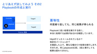 © 2023 IBM Corporation 12
とりあえず試してみよう その2
Playbookの作成と実行
冪等性
何度繰り返しても、同じ結果が得られる
Playbookに従い処理を実行する前に、
本当に処理する必要があるかを確認しています。
httpdがインストールされているか？
指定のバージョンか？
を確認した上で、異なる場合だけ処理を実行します。
そのため、同じplaybookを2回、3回と実行しても
結果は変わりません。
Podman 環境
Controller Target1
Target2
playbook
 