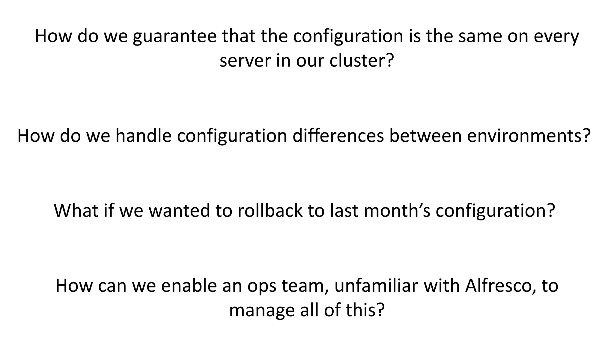 How do we guarantee that the configuration is the same on every
server in our cluster?
How do we handle configuration differences between environments?
What if we wanted to rollback to last month’s configuration?
How can we enable an ops team, unfamiliar with Alfresco, to
manage all of this?
 