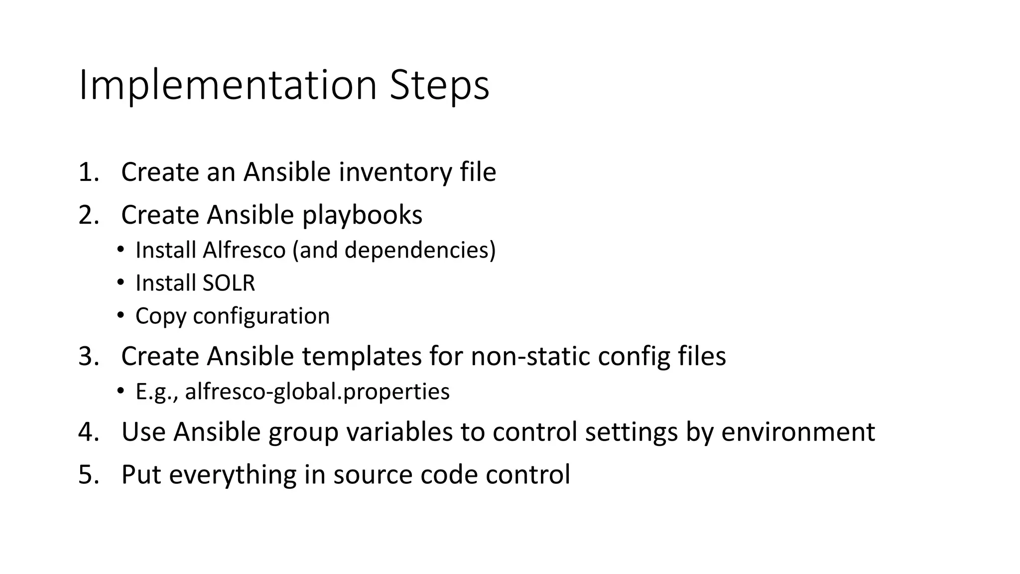 Implementation Steps
1. Create an Ansible inventory file
2. Create Ansible playbooks
• Install Alfresco (and dependencies)
• Install SOLR
• Copy configuration
3. Create Ansible templates for non-static config files
• E.g., alfresco-global.properties
4. Use Ansible group variables to control settings by environment
5. Put everything in source code control
 