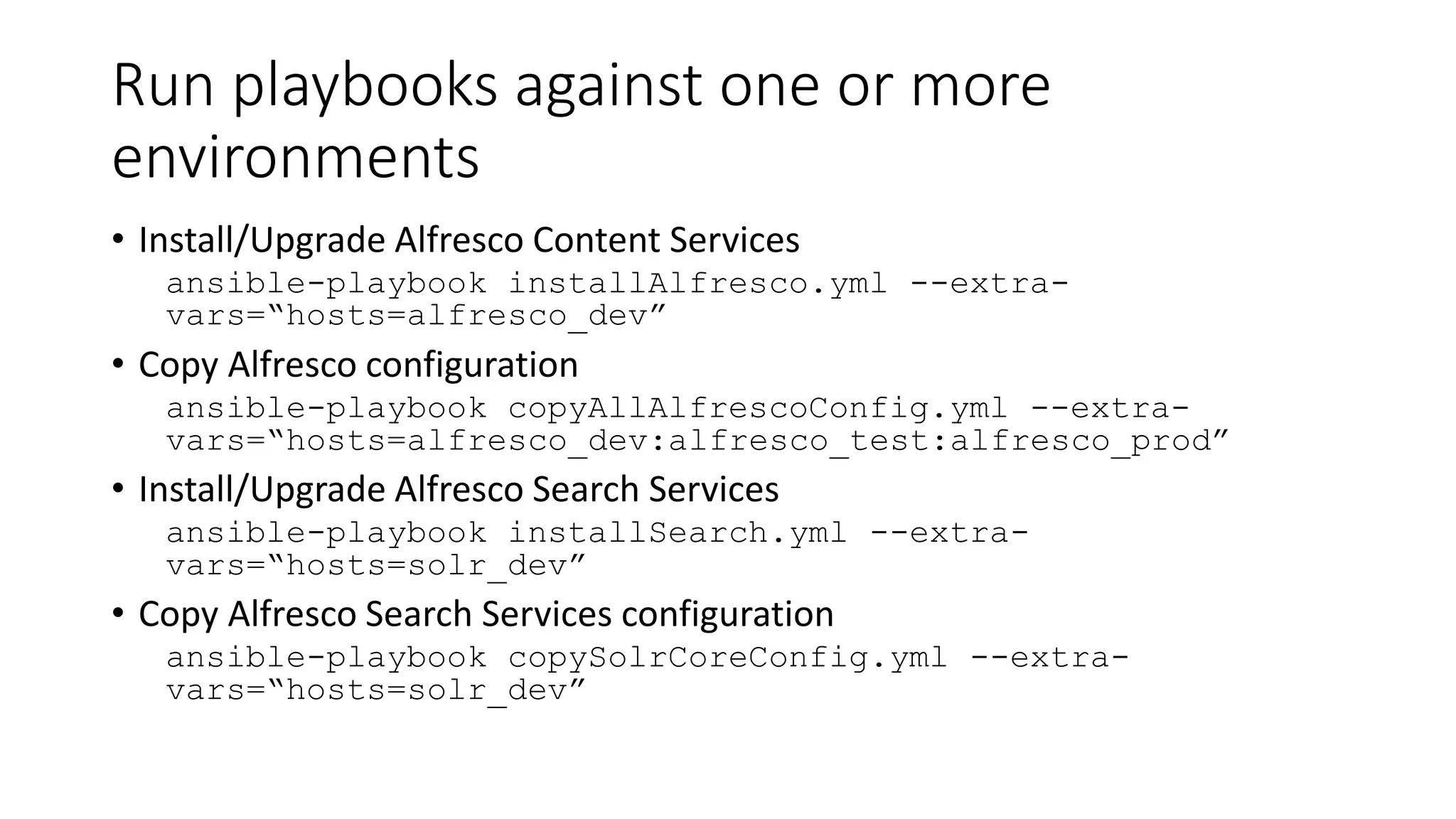 Run playbooks against one or more
environments
• Install/Upgrade Alfresco Content Services
ansible-playbook installAlfresco.yml --extra-
vars=“hosts=alfresco_dev”
• Copy Alfresco configuration
ansible-playbook copyAllAlfrescoConfig.yml --extra-
vars=“hosts=alfresco_dev:alfresco_test:alfresco_prod”
• Install/Upgrade Alfresco Search Services
ansible-playbook installSearch.yml --extra-
vars=“hosts=solr_dev”
• Copy Alfresco Search Services configuration
ansible-playbook copySolrCoreConfig.yml --extra-
vars=“hosts=solr_dev”
 
