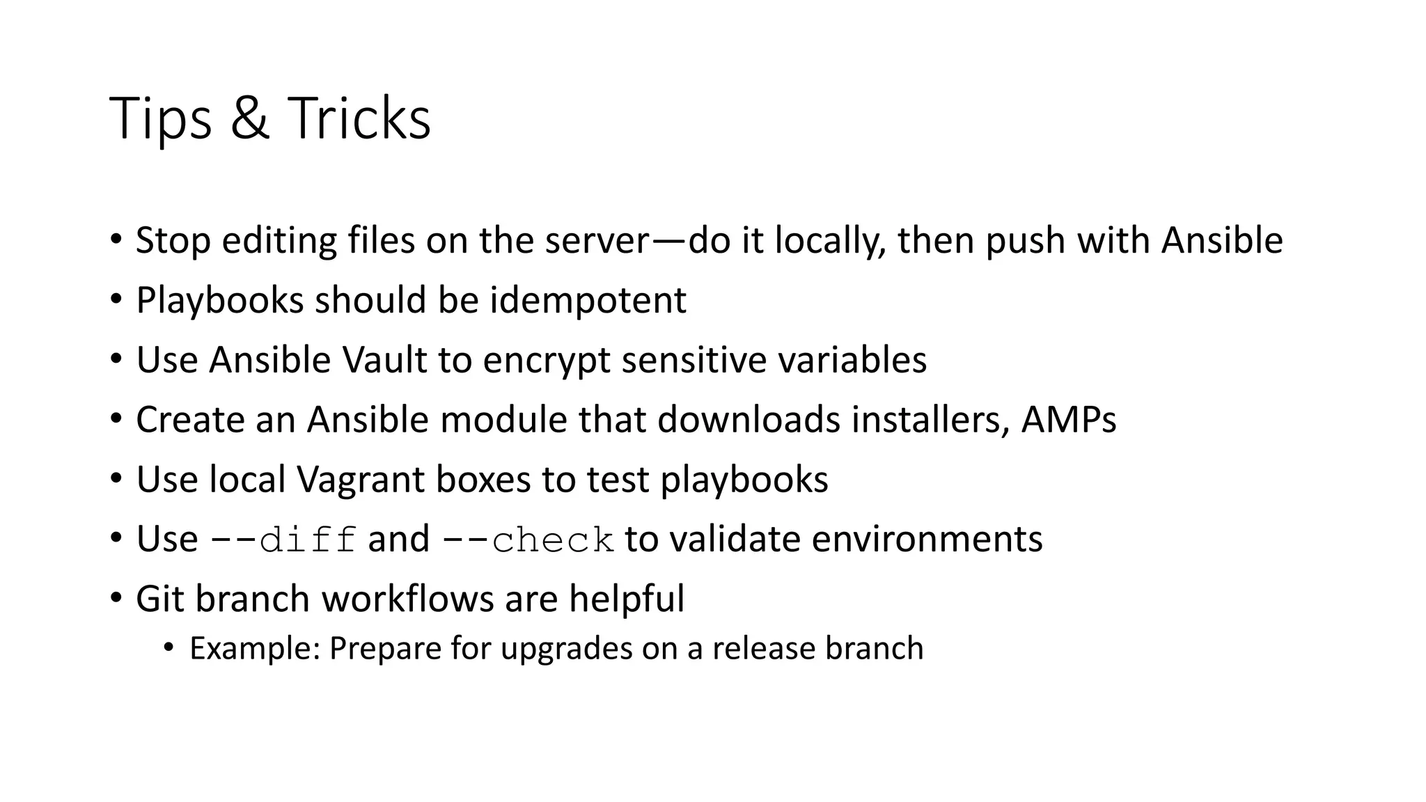 Tips & Tricks
• Stop editing files on the server—do it locally, then push with Ansible
• Playbooks should be idempotent
• Use Ansible Vault to encrypt sensitive variables
• Create an Ansible module that downloads installers, AMPs
• Use local Vagrant boxes to test playbooks
• Use --diff and --check to validate environments
• Git branch workflows are helpful
• Example: Prepare for upgrades on a release branch
 