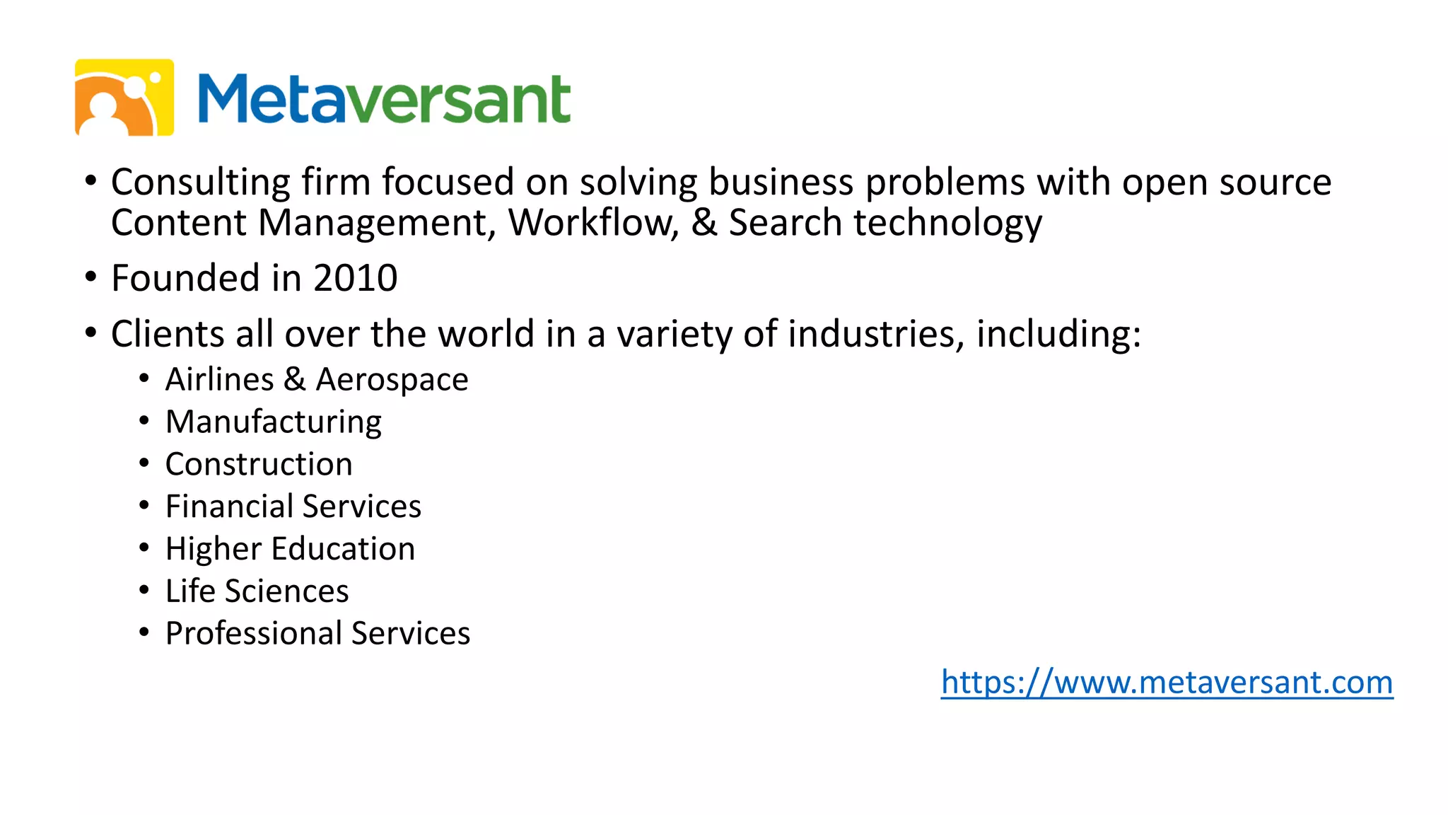 • Consulting firm focused on solving business problems with open source
Content Management, Workflow, & Search technology
• Founded in 2010
• Clients all over the world in a variety of industries, including:
• Airlines & Aerospace
• Manufacturing
• Construction
• Financial Services
• Higher Education
• Life Sciences
• Professional Services
https://www.metaversant.com
 