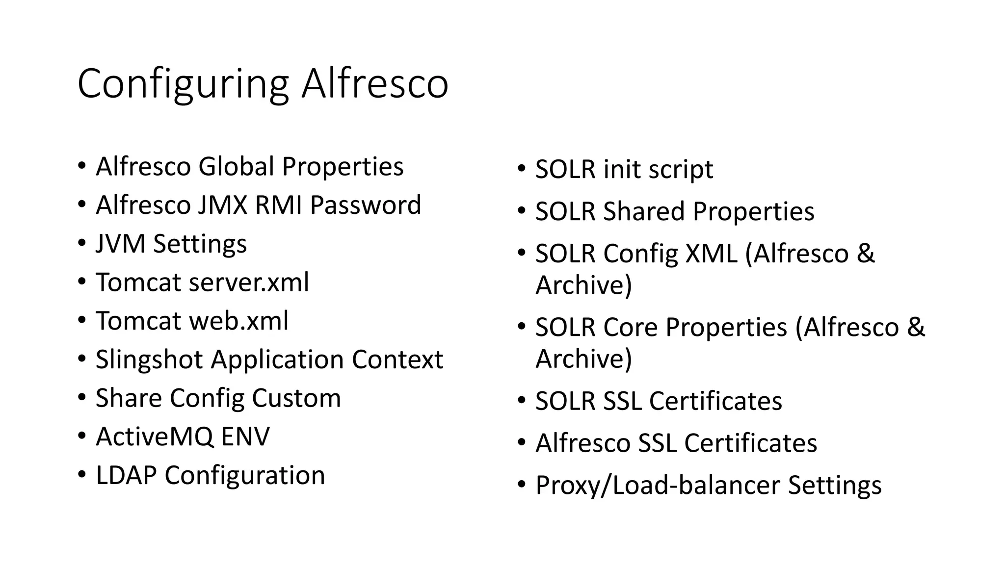 Configuring Alfresco
• Alfresco Global Properties
• Alfresco JMX RMI Password
• JVM Settings
• Tomcat server.xml
• Tomcat web.xml
• Slingshot Application Context
• Share Config Custom
• ActiveMQ ENV
• LDAP Configuration
• SOLR init script
• SOLR Shared Properties
• SOLR Config XML (Alfresco &
Archive)
• SOLR Core Properties (Alfresco &
Archive)
• SOLR SSL Certificates
• Alfresco SSL Certificates
• Proxy/Load-balancer Settings
 