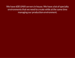 We have 600 UNIX servers in house. We have a lot of specialty 
environments that we need to create while at the same time 
managing our production environment. 
 