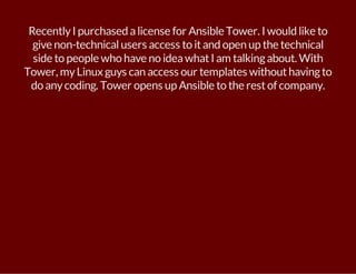 Recently I purchased a license for Ansible Tower. I would like to 
give non-technical users access to it and open up the technical 
side to people who have no idea what I am talking about. With 
Tower, my Linux guys can access our templates without having to 
do any coding. Tower opens up Ansible to the rest of company. 
 
