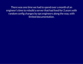 There was one time we had to spend over a month of an 
engineer’s time to rebuild a server that had lived for 2 years with 
random config changes by ops engineers along the way, with 
limited documentation. 
 
