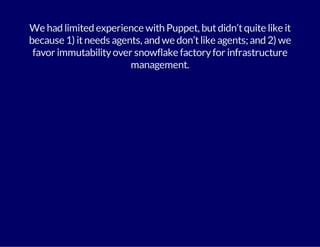 We had limited experience with Puppet, but didn’t quite like it 
because 1) it needs agents, and we don’t like agents; and 2) we 
favor immutability over snowflake factory for infrastructure 
management. 
 