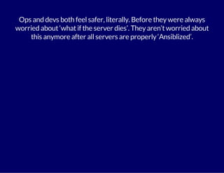 Ops and devs both feel safer, literally. Before they were always 
worried about ‘what if the server dies’. They aren’t worried about 
this anymore after all servers are properly ‘Ansiblized’. 
 