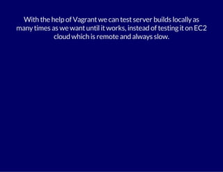 With the help of Vagrant we can test server builds locally as 
many times as we want until it works, instead of testing it on EC2 
cloud which is remote and always slow. 
 