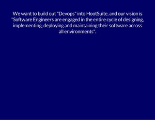 We want to build out "Devops" into HootSuite, and our vision is 
"Software Engineers are engaged in the entire cycle of designing, 
implementing, deploying and maintaining their software across 
all environments". 
 