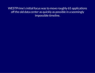 WESTPrime’s initial focus was to move roughly 65 applications 
off the old data center as quickly as possible in a seemingly 
impossible timeline. 
 