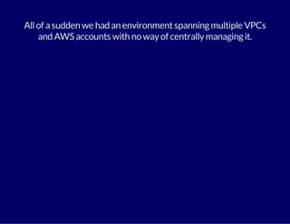 All of a sudden we had an environment spanning multiple VPCs 
and AWS accounts with no way of centrally managing it. 
 