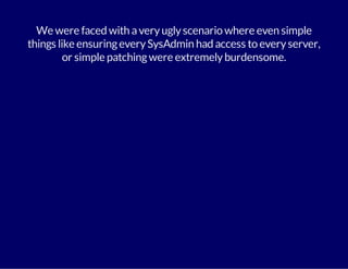 We were faced with a very ugly scenario where even simple 
things like ensuring every SysAdmin had access to every server, 
or simple patching were extremely burdensome. 
 