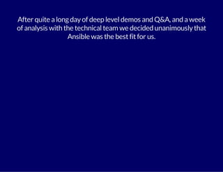 After quite a long day of deep level demos and Q&A, and a week 
of analysis with the technical team we decided unanimously that 
Ansible was the best fit for us. 
 