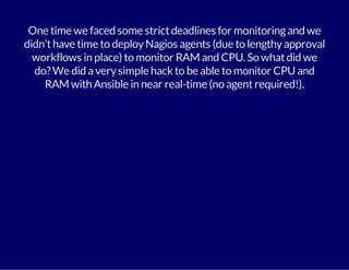 One time we faced some strict deadlines for monitoring and we 
didn’t have time to deploy Nagios agents (due to lengthy approval 
workflows in place) to monitor RAM and CPU. So what did we 
do? We did a very simple hack to be able to monitor CPU and 
RAM with Ansible in near real-time (no agent required!). 
 