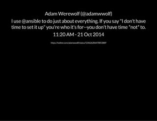 Adam Werewolf (@adamwwolf) 
I use @ansible to do just about everything. If you say "I don't have 
time to set it up" you're who it's for--you don't have time *not* to. 
11:20 AM - 21 Oct 2014 
https://twitter.com/adamwwolf/status/524626206470053889 
 