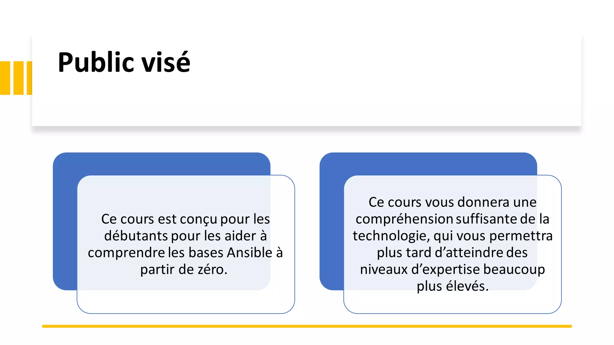 Public visé
Ce cours est conçu pour les
débutants pour les aider à
comprendre les bases Ansible à
partir de zéro.
Ce cours vous donnera une
compréhensionsuffisante de la
technologie, qui vous permettra
plus tard d’atteindre des
niveaux d’expertise beaucoup
plus élevés.
 
