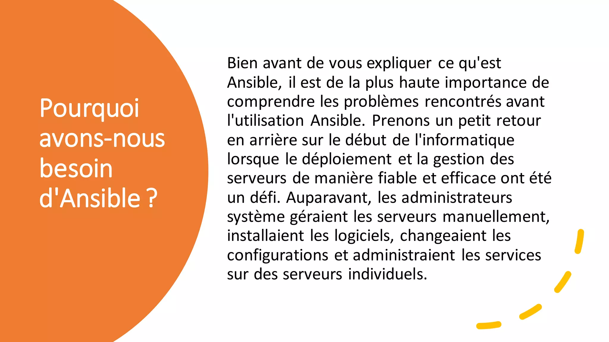 Pourquoi
avons-nous
besoin
d'Ansible?
Bien avant de vous expliquer ce qu'est
Ansible, il est de la plus haute importance de
comprendre les problèmes rencontrés avant
l'utilisation Ansible. Prenons un petit retour
en arrière sur le début de l'informatique
lorsque le déploiement et la gestion des
serveurs de manière fiable et efficace ont été
un défi. Auparavant, les administrateurs
système géraient les serveurs manuellement,
installaient les logiciels, changeaient les
configurations et administraient les services
sur des serveurs individuels.
 