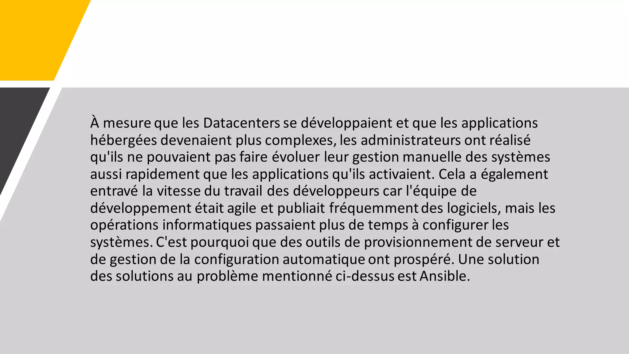 À mesure que les Datacenters se développaient et que les applications
hébergées devenaient plus complexes, les administrateurs ont réalisé
qu'ils ne pouvaient pas faire évoluer leur gestion manuelle des systèmes
aussi rapidement que les applications qu'ils activaient. Cela a également
entravé la vitesse du travail des développeurs car l'équipe de
développement était agile et publiait fréquemmentdes logiciels, mais les
opérations informatiques passaient plus de temps à configurer les
systèmes. C'est pourquoi que des outils de provisionnement de serveur et
de gestion de la configuration automatique ont prospéré. Une solution
des solutions au problème mentionné ci-dessus est Ansible.
 