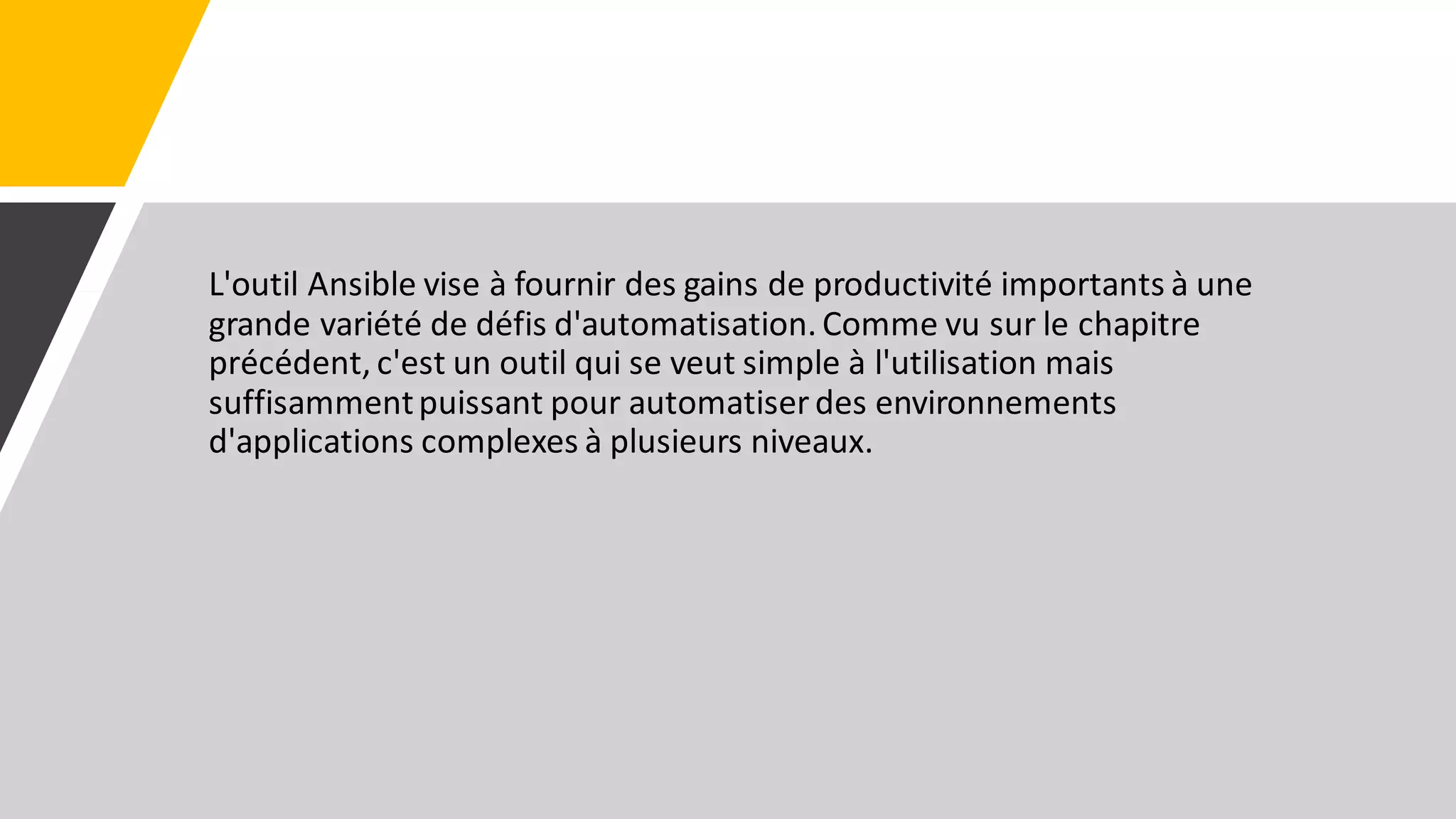 L'outil Ansible vise à fournir des gains de productivité importants à une
grande variété de défis d'automatisation. Comme vu sur le chapitre
précédent, c'est un outil qui se veut simple à l'utilisation mais
suffisammentpuissant pour automatiser des environnements
d'applications complexes à plusieurs niveaux.
 