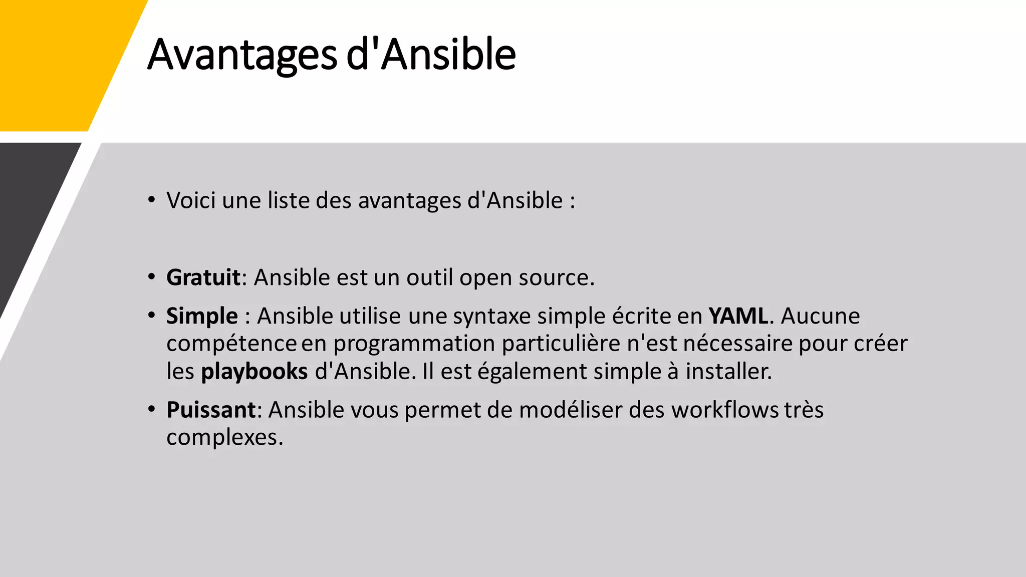 Avantages d'Ansible
• Voici une liste des avantages d'Ansible :
• Gratuit: Ansible est un outil open source.
• Simple : Ansible utilise une syntaxe simple écrite en YAML. Aucune
compétenceen programmation particulière n'est nécessaire pour créer
les playbooks d'Ansible. Il est également simple à installer.
• Puissant: Ansible vous permet de modéliser des workflows très
complexes.
 