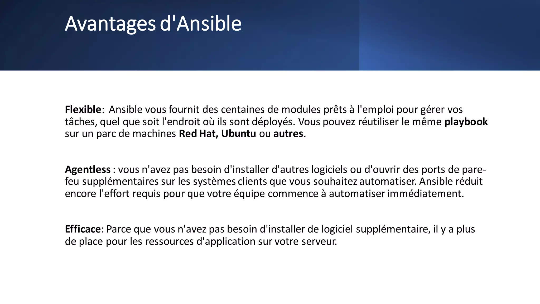 Avantages d'Ansible
Flexible: Ansible vous fournit des centaines de modules prêts à l'emploi pour gérer vos
tâches, quel que soit l'endroit où ils sont déployés. Vous pouvez réutiliser le même playbook
sur un parc de machines Red Hat, Ubuntu ou autres.
Agentless : vous n'avez pas besoin d'installer d'autres logiciels ou d'ouvrir des ports de pare-
feu supplémentaires sur les systèmes clients que vous souhaitez automatiser. Ansible réduit
encore l'effort requis pour que votre équipe commence à automatiser immédiatement.
Efficace: Parce que vous n'avez pas besoin d'installer de logiciel supplémentaire, il y a plus
de place pour les ressources d'application sur votre serveur.
 