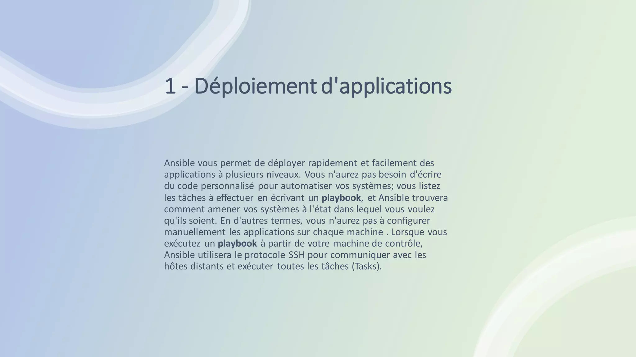 1 - Déploiementd'applications
Ansible vous permet de déployer rapidement et facilement des
applications à plusieurs niveaux. Vous n'aurez pas besoin d'écrire
du code personnalisé pour automatiser vos systèmes; vous listez
les tâches à effectuer en écrivant un playbook, et Ansible trouvera
comment amener vos systèmes à l'état dans lequel vous voulez
qu'ils soient. En d'autres termes, vous n'aurez pas à configurer
manuellement les applications sur chaque machine . Lorsque vous
exécutez un playbook à partir de votre machine de contrôle,
Ansible utilisera le protocole SSH pour communiquer avec les
hôtes distants et exécuter toutes les tâches (Tasks).
 