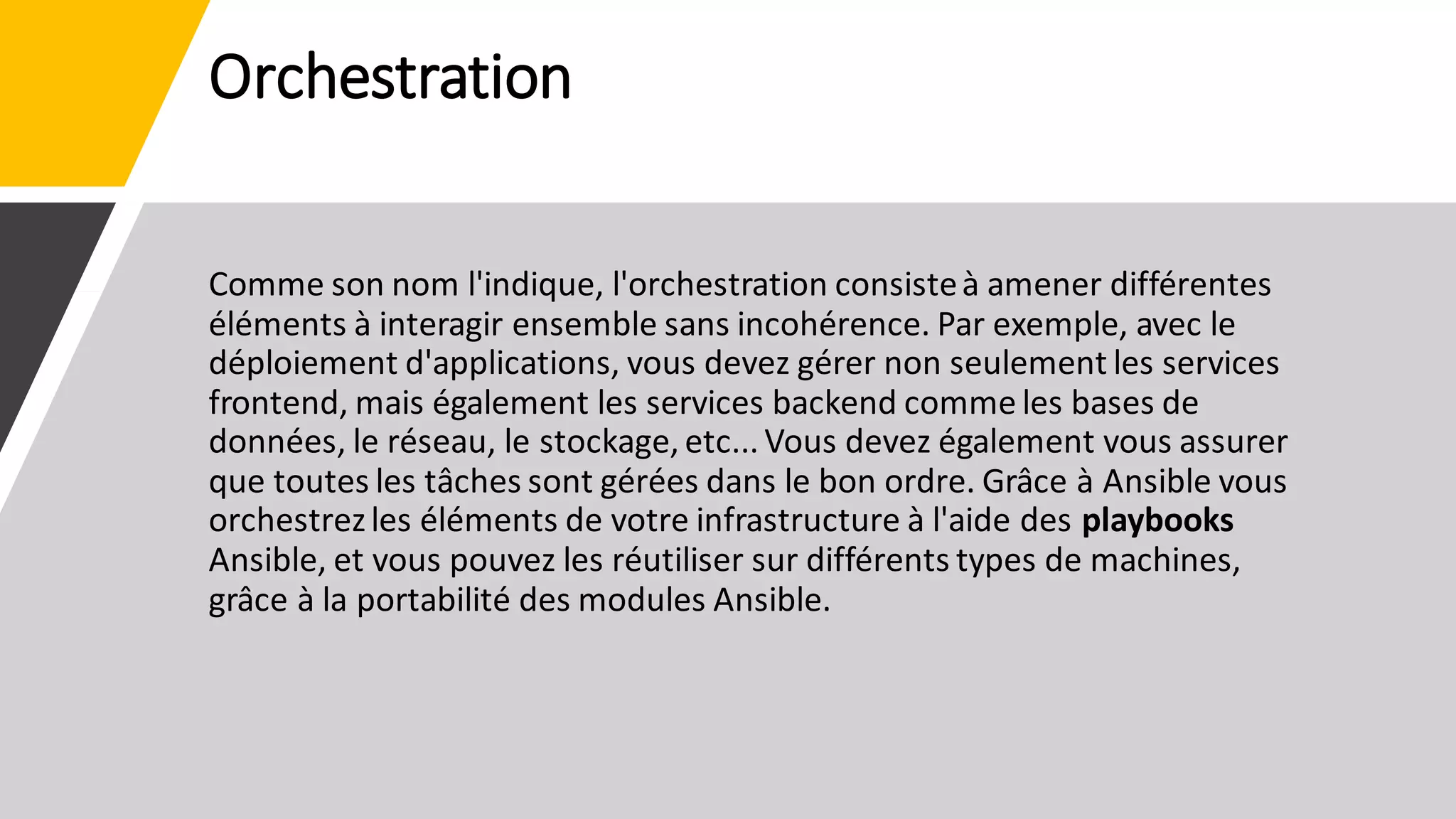 Orchestration
Comme son nom l'indique, l'orchestration consisteà amener différentes
éléments à interagir ensemble sans incohérence. Par exemple, avec le
déploiement d'applications, vous devez gérer non seulement les services
frontend, mais également les services backend comme les bases de
données, le réseau, le stockage, etc... Vous devez également vous assurer
que toutes les tâches sont gérées dans le bon ordre. Grâce à Ansible vous
orchestrezles éléments de votre infrastructure à l'aide des playbooks
Ansible, et vous pouvez les réutiliser sur différents types de machines,
grâce à la portabilité des modules Ansible.
 