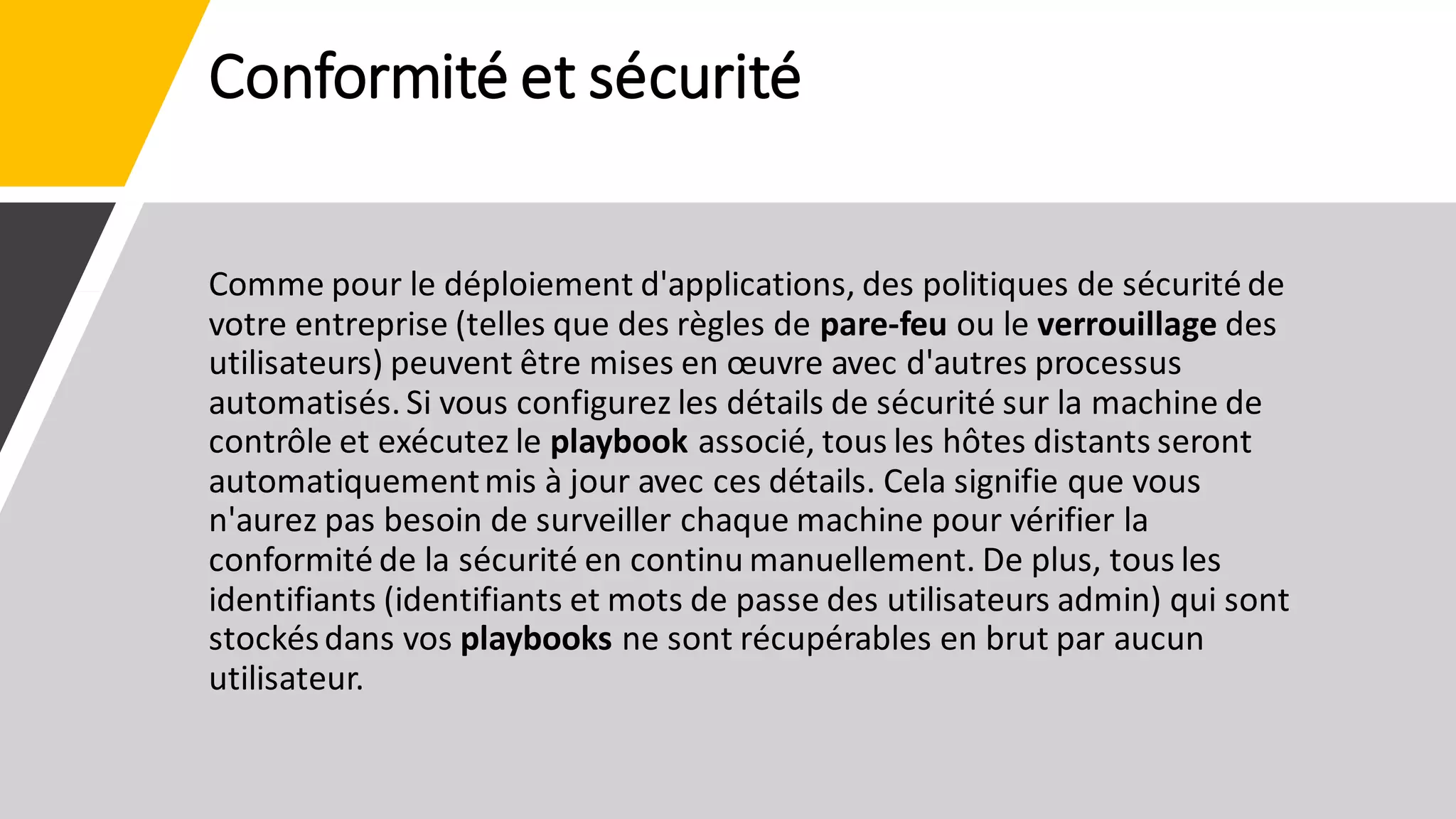 Conformité et sécurité
Comme pour le déploiement d'applications, des politiques de sécurité de
votre entreprise (telles que des règles de pare-feu ou le verrouillage des
utilisateurs) peuvent être mises en œuvre avec d'autres processus
automatisés. Si vous configurez les détails de sécurité sur la machine de
contrôle et exécutez le playbook associé, tous les hôtes distants seront
automatiquementmis à jour avec ces détails. Cela signifie que vous
n'aurez pas besoin de surveiller chaque machine pour vérifier la
conformité de la sécurité en continu manuellement. De plus, tous les
identifiants (identifiants et mots de passe des utilisateurs admin) qui sont
stockésdans vos playbooks ne sont récupérables en brut par aucun
utilisateur.
 