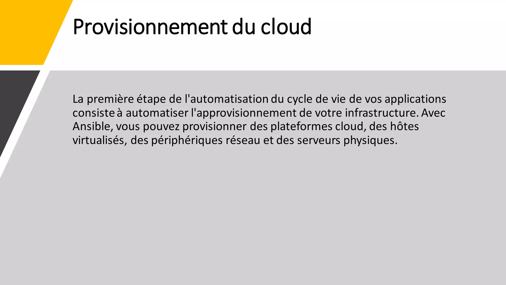 Provisionnement du cloud
La première étape de l'automatisation du cycle de vie de vos applications
consisteà automatiser l'approvisionnement de votre infrastructure. Avec
Ansible, vous pouvez provisionner des plateformes cloud, des hôtes
virtualisés, des périphériques réseau et des serveurs physiques.
 