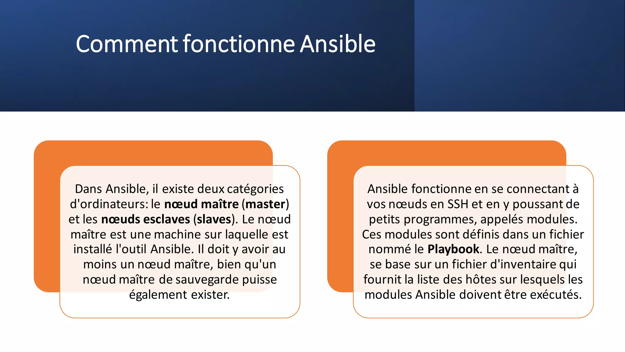 Comment fonctionne Ansible
Dans Ansible, il existe deux catégories
d'ordinateurs: le nœud maître (master)
et les nœuds esclaves (slaves). Le nœud
maître est une machine sur laquelle est
installé l'outil Ansible. Il doit y avoir au
moins un nœud maître, bien qu'un
nœud maître de sauvegarde puisse
également exister.
Ansible fonctionne en se connectant à
vos nœuds en SSH et en y poussant de
petits programmes, appelés modules.
Ces modules sont définis dans un fichier
nommé le Playbook. Le nœud maître,
se base sur un fichier d'inventaire qui
fournit la liste des hôtes sur lesquels les
modules Ansible doivent être exécutés.
 