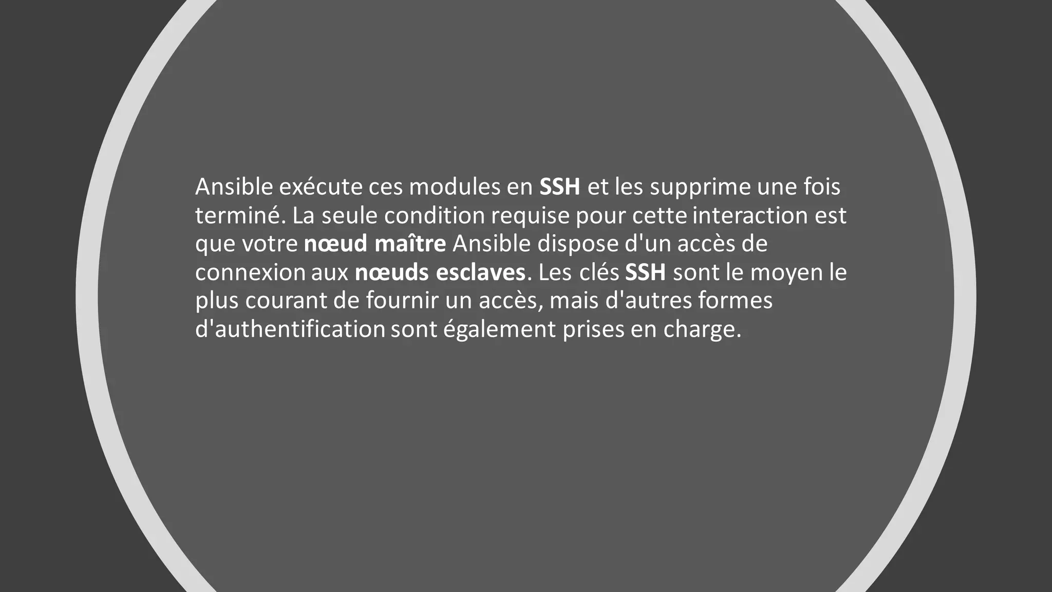 Ansible exécute ces modules en SSH et les supprime une fois
terminé. La seule condition requise pour cette interaction est
que votre nœud maître Ansible dispose d'un accès de
connexion aux nœuds esclaves. Les clés SSH sont le moyen le
plus courant de fournir un accès, mais d'autres formes
d'authentification sont également prises en charge.
 