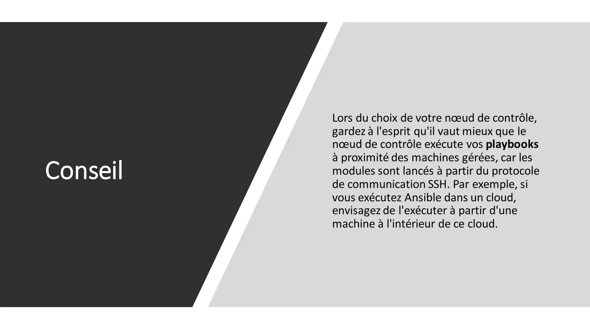 Conseil
Lors du choix de votre nœud de contrôle,
gardez à l'esprit qu'il vaut mieux que le
nœud de contrôle exécute vos playbooks
à proximité des machines gérées, car les
modules sont lancés à partir du protocole
de communication SSH. Par exemple, si
vous exécutez Ansible dans un cloud,
envisagez de l'exécuter à partir d'une
machine à l'intérieur de ce cloud.
 