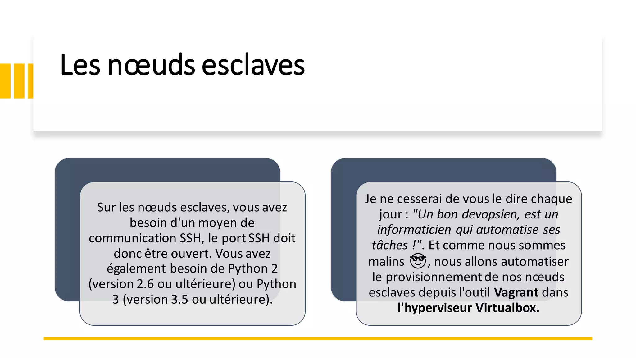 Les nœuds esclaves
Sur les nœuds esclaves, vous avez
besoin d'un moyen de
communication SSH, le port SSH doit
donc être ouvert. Vous avez
également besoin de Python 2
(version 2.6 ou ultérieure) ou Python
3 (version 3.5 ou ultérieure).
Je ne cesserai de vous le dire chaque
jour : "Un bon devopsien, est un
informaticien qui automatise ses
tâches !". Et comme nous sommes
malins 😎, nous allons automatiser
le provisionnementde nos nœuds
esclaves depuis l'outil Vagrant dans
l'hyperviseur Virtualbox.
 