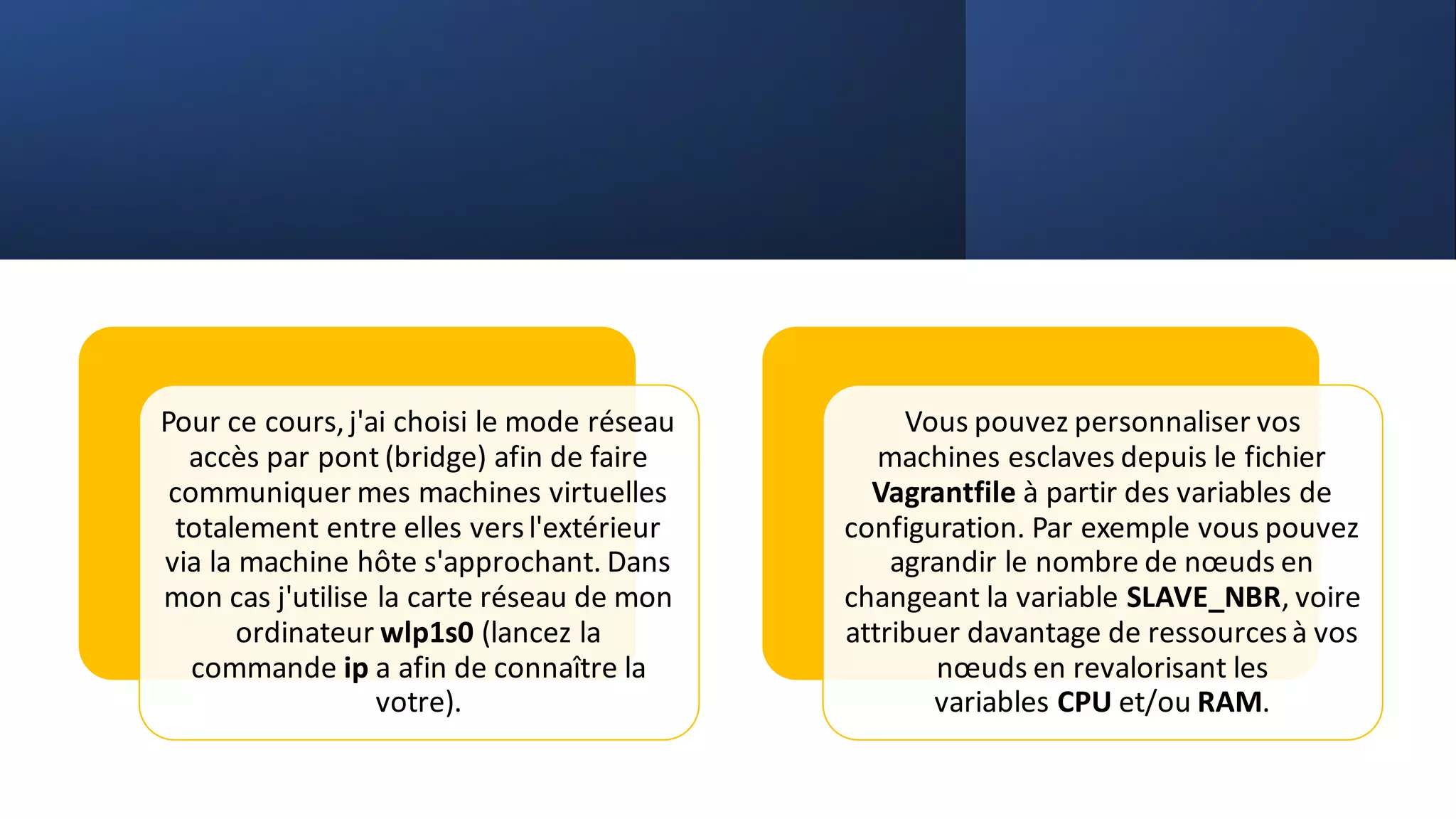 Pour ce cours,j'ai choisi le mode réseau
accès par pont (bridge) afin de faire
communiquer mes machines virtuelles
totalement entre elles versl'extérieur
via la machine hôte s'approchant. Dans
mon cas j'utilise la carte réseau de mon
ordinateur wlp1s0 (lancez la
commande ip a afin de connaître la
votre).
Vous pouvez personnaliser vos
machines esclaves depuis le fichier
Vagrantfile à partir des variables de
configuration. Par exemple vous pouvez
agrandir le nombre de nœuds en
changeant la variable SLAVE_NBR, voire
attribuer davantage de ressourcesà vos
nœuds en revalorisant les
variables CPU et/ou RAM.
 