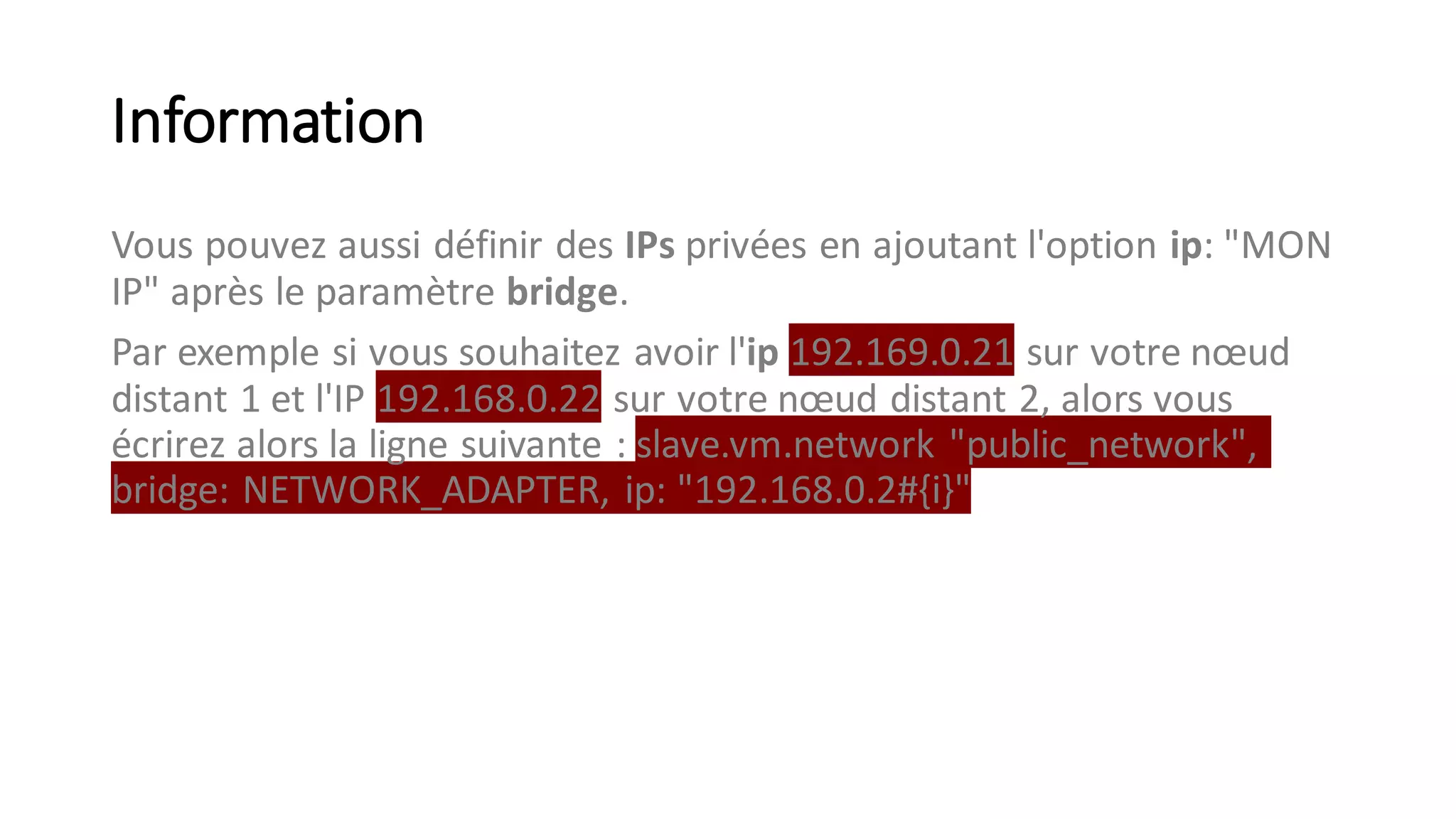 Information
Vous pouvez aussi définir des IPs privées en ajoutant l'option ip: "MON
IP" après le paramètre bridge.
Par exemple si vous souhaitez avoir l'ip 192.169.0.21 sur votre nœud
distant 1 et l'IP 192.168.0.22 sur votre nœud distant 2, alors vous
écrirez alors la ligne suivante : slave.vm.network "public_network",
bridge: NETWORK_ADAPTER, ip: "192.168.0.2#{i}"
 