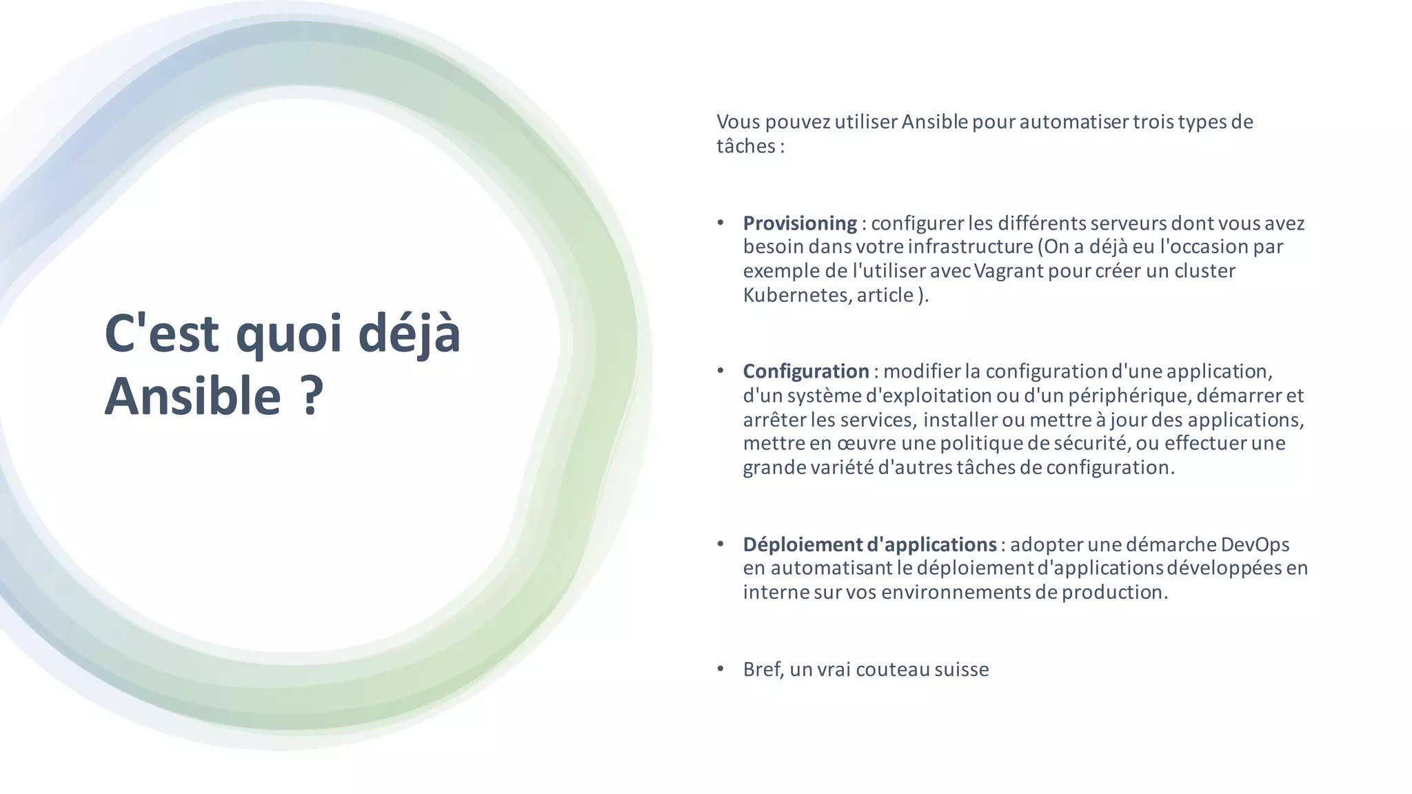 C'est quoi déjà
Ansible ?
Vous pouvez utiliser Ansible pour automatiser trois types de
tâches :
• Provisioning : configurer les différents serveurs dont vous avez
besoin dans votre infrastructure (On a déjà eu l'occasion par
exemple de l'utiliser avecVagrant pour créer un cluster
Kubernetes,article ).
• Configuration : modifier la configurationd'une application,
d'un système d'exploitation ou d'un périphérique, démarrer et
arrêter les services, installer ou mettre à jour des applications,
mettre en œuvre une politique de sécurité, ou effectuer une
grande variété d'autres tâches de configuration.
• Déploiement d'applications: adopter une démarche DevOps
en automatisant le déploiementd'applicationsdéveloppées en
interne sur vos environnements de production.
• Bref, un vrai couteau suisse
 